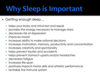  Getting enough sleep…
 helps your body and mind rest and repair
 provides the energy necessary to manage stress
 decreases risk of depression
 improves mood
 increases ability to make rational decisions
 increases motivation, memory, productivity and concentration
 increases creativity and spontaneity
 helps prevent injuries and accidents
 helps prevent stomach upsets and/or headaches
 decreases fatigue
 increases life-span
 positively impacts motor skills and athletic performance
 revitalize the immune system
 