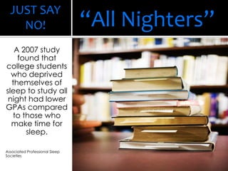 JUST SAY
NO!
A 2007 study
found that
college students
who deprived
themselves of
sleep to study all
night had lower
GPAs compared
to those who
make time for
sleep.
Associated Professional Sleep
Societies
“All Nighters”
 