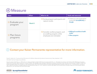 Measure4
9 kp.org/choosebetter
Contact your Kaiser Permanente representative for more information.
 *
Ronald C. Kessler et al., “Insomnia and the Performance of U.S. Workers: Results from the American Insomnia Survey,” Sleep, September 1, 2011.
Information may have changed since publication.
Business Marketing 60302514 March 2015
Steps When What to do Tools and resources
	Evaluate your
program
Week 8
	Survey program participants and
capture results.
•	Create your own postprogram
survey with SurveyMonkey or
Google.
	Plan future
programs
Consider another program, such
as a walking program, while
employees are motivated.
•	Walking for workforce health
toolkit
•	Other programs
Kaiser Foundation Health Plan, Inc., 1950 Franklin St., Oakland, CA 94612, 510-987-1000 • Kaiser Foundation Health Plan, Inc., 393 E. Walnut St., Pasadena, CA 91188, 626-405-5000 • Kaiser Foundation
Health Plan of Colorado, 10350 E. Dakota Ave., Denver, CO 80247, 303-338-3800 • Kaiser Foundation Health Plan of Colorado, 1975 Research Pkwy., Ste. 250, Colorado Springs, CO 80920, 719-867-2100
• Kaiser Foundation Health Plan of Georgia, Inc., Nine Piedmont Center, 3495 Piedmont Rd. NE, Atlanta, GA 30305, 404-364-7000 • Kaiser Foundation Health Plan, Inc., 711 Kapiolani Blvd., Honolulu, HI
96813, 808-432-5955 • Kaiser Foundation Health Plan of the Mid-Atlantic States, Inc., 2101 E. Jefferson St., Rockville, MD 20852, 301-816-2424 • Kaiser Foundation Health Plan of the Northwest, 500 NE
Multnomah St., Ste. 100, Portland, OR 97232, 503-813-2000
A BETTER WAY TO TAKE CARE OF BUSINESS
 