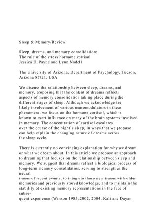 Sleep & Memory/Review
Sleep, dreams, and memory consolidation:
The role of the stress hormone cortisol
Jessica D. Payne and Lynn Nadel1
The University of Arizona, Department of Psychology, Tucson,
Arizona 85721, USA
We discuss the relationship between sleep, dreams, and
memory, proposing that the content of dreams reflects
aspects of memory consolidation taking place during the
different stages of sleep. Although we acknowledge the
likely involvement of various neuromodulators in these
phenomena, we focus on the hormone cortisol, which is
known to exert influence on many of the brain systems involved
in memory. The concentration of cortisol escalates
over the course of the night’s sleep, in ways that we propose
can help explain the changing nature of dreams across
the sleep cycle.
There is currently no convincing explanation for why we dream
or what we dream about. In this article we propose an approach
to dreaming that focuses on the relationship between sleep and
memory. We suggest that dreams reflect a biological process of
long-term memory consolidation, serving to strengthen the
neural
traces of recent events, to integrate these new traces with older
memories and previously stored knowledge, and to maintain the
stability of existing memory representations in the face of
subse-
quent experience (Winson 1985, 2002, 2004; Kali and Dayan
 