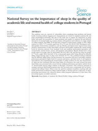 Sleep Sci. 2021; Ahead of Print
1 National Survey on the importance of sleep in the quality of academic life and mental health
National Survey on the importance of sleep in the quality of
academic life and mental health of college students in Portugal
ORIGINALARTICLE
* Corresponding author:
Marta Reis
E-mail: reispsmarta@gmail.com
Received: August 7, 2020;
Accepted: January 11, 2021.
DOI: 10.5935/1984-0063.20200090
ABSTRACT
The academic years are a period of vulnerability when considering sleep problems and mental
health. Growing evidence suggests poor sleep patterns are related to impaired academic life and
lower psychological well-being. The aim of this study was to explore the importance of sleep
habits and report the associations of sleep problems with quality of academic life and different
dimensions of mental health (e.g. worries, anxiety, self-regulation and resilience) in a large sample
of college students. The HBSC/JUnP data base comprises a representative sample of 2991 college
students (n=2203; 73.7% women), aged from 18 to 35 years old (22.43±3.83). Participants socio-
demographic characteristics included sex and age. Besides, participants were inquired about sleep
duration, characteristics of their sleep habits, questions about quality academic life, namely feeling
bored in university, pressure from academic work and academic performance perception and
mental health, namely worries, anxiety, self-regulation and resilience. Results showed most young
people report an average value for sleep habits (M=4.41; SD=1.46) and that they sleep an average
of 7 hours a night. More than half of the young people report either being affected by difficulty
falling asleep, showing signs of sleep onset insomnia (67.7%). The conducted analyses indicated
that the difficulty falling asleep (having insomnia) was associated with poor/reasonable academic
performance perception, higher levels of concerns and anxiety, and lower levels of self-regulation
and resilience, thus jeopardizing the mental health of college students. In turn, that characteristics
of sleep was also associated with poor sleep habits. In conclusion, this study showed that poor
sleep habits were associated with a worse level of academic performance perception and low levels
of mental health among college students in Portugal. Universities offer enormous potential as
settings to promote sleep-health programs since they can reach many young people who are future-
oriented and willing to learn. There is then the need for academic researchers, teaching staff and
health professionals working for college students health, to develop and test a wide array of sleep-
promoting interventions (e.g., education classes, online programs, adjustment of class time), thus
preventing negative secondary outcomes.
Keywords: Sleep; Quality of academic life; Mental Health; College students; Portugal.
Marta Reisl,2
*
Lúcia Ramiro1,2
Teresa Paiva1, 3
Margarida Gaspar-de-Matos1,2
1
Faculdade de Motricidade Humana/
Universidade de Lisboa, Lisboa, Portugal.
2
ISAMB/Faculdade de Medicina,
Universidade de Lisboa, Lisboa, Portugal.
3
CENC - Sleep Medicine Center,
Lisboa, Portugal.
 