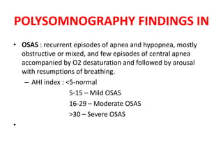 POLYSOMNOGRAPHY FINDINGS IN
• OSAS : recurrent episodes of apnea and hypopnea, mostly
obstructive or mixed, and few episodes of central apnea
accompanied by O2 desaturation and followed by arousal
with resumptions of breathing.
– AHI index : <5-normal
5-15 – Mild OSAS
16-29 – Moderate OSAS
>30 – Severe OSAS
•
 