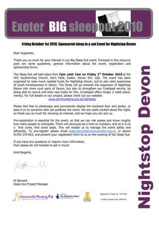 Exeter BIG sleepout 2010
      Friday October 1st 2010. Sponsored sleep in & out Event for Nightstop Devon

Dear Supporter,

Thank you so much for your interest in our Big Sleep Out event. Enclosed in this resource
pack are some guidelines, general information about the event, registration and




                                                                                                   Nightstop Devon
sponsorship forms.

The Sleep Out will take place from 7pm until 7am on Friday 1st October 2010 at the
UFC Southernhay Church, Dix’s Field, Exeter, Devon EX1 1QA. The event has been
organised to raise much needed funds for Nightstop Devon, but to also raise awareness
of youth homelessness in Devon. The funds will go towards the expansion of Nightstop
Devon into more rural parts of Devon, but also to strengthen our Crashpad service, by
being able to recruit and train new hosts for this. (Crashpad offers longer 2 week place-
ments). For full details on our project, please check out our website:
                            www.communityha.org.uk/nightstop

Please feel free to photocopy and prominently display the enclosed flyer and poster, or
pass it on to someone who can publicise the event. We are really excited about the night,
so thank you so much for showing an interest, and we hope you can join us.

Pre-registration is essential for the event, so that we can risk assess and know roughly
how many people to anticipate. There will obviously be a limit on numbers, and so it is on
a first come, first serve basis. This will enable us to manage the event safely and
efficiently. To pre-register please email Katie.banwell@communityha.org.uk, or phone
01392 274 853, and present your registration form to us on the evening of the Sleep Out.

If you have any questions or require more information,
then please do not hesitate to get in touch,

Kind Regards,




Kt Banwell
Sleep Out Project Manager


                                                                  Registered Charity No. 1071945

                                                                  Limited Company No. 3635743
 