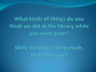 What kinds of things do you think we did at the library while you were gone?Well, we didn’t sleep much, that’s for sure! 