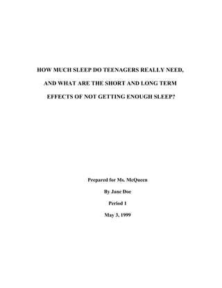 HOW MUCH SLEEP DO TEENAGERS REALLY NEED,

 AND WHAT ARE THE SHORT AND LONG TERM

  EFFECTS OF NOT GETTING ENOUGH SLEEP?




             Prepared for Ms. McQueen

                   By Jane Doe

                     Period 1

                   May 3, 1999
 