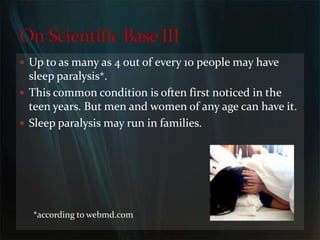 Up to as many as 4 out of every 10 people may have sleep paralysis*.This common condition is often first noticed in the teen years. But men and women of any age can have it. Sleep paralysis may run in families.On Scientific Base III*according to webmd.com