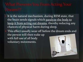 It is the natural mechanism, during REM state, that the brain sends signals which paralyze the body to keep it from acting out dreams, thereby reducing any chances of physical harm during sleep. This effect usually wear off before the dream ends and                              the person will then wake up                                       with full use of all body                                        voluntary movements. What Prevents You From Acting Your Dream??