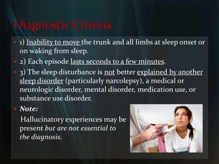 1) Inability to move the trunk and all limbs at sleep onset or on waking from sleep.2) Each episode lasts seconds to a few minutes.3) The sleep disturbance is not better explained by another sleep disorder (particularly narcolepsy), a medical or neurologic disorder, mental disorder, medication use, or substance use disorder.Note:    Hallucinatory experiences may be                                            present but are not essential to                                                   the diagnosis.Diagnostic Criteria