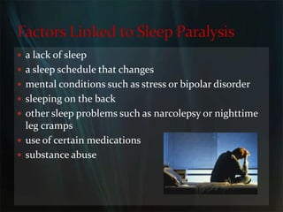 a lack of sleepa sleep schedule that changesmental conditions such as stress or bipolar disordersleeping on the backother sleep problems such as narcolepsy or nighttime leg crampsuse of certain medicationssubstance abuseFactors Linked to Sleep Paralysis