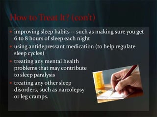 improving sleep habits -- such as making sure you get 6 to 8 hours of sleep each nightusing antidepressant medication (to help regulate sleep cycles)treating any mental health                                   problems that may contribute                                         to sleep paralysistreating any other sleep                                                         disorders, such as narcolepsy                                                      or leg cramps.How to Treat It? (con’t)