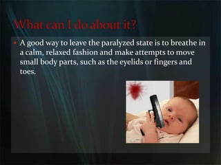 A good way to leave the paralyzed state is to breathe in a calm, relaxed fashion and make attempts to move small body parts, such as the eyelids or fingers and toes.What can I do about it?