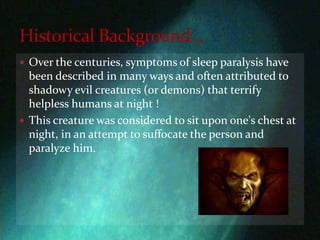 Over the centuries, symptoms of sleep paralysis have been described in many ways and often attributed to shadowy evil creatures (or demons) that terrify helpless humans at night !This creature was considered to sit upon one's chest at night, in an attempt to suffocate the person and paralyze him. Historical Background ..