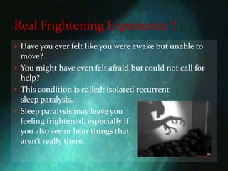 Have you ever felt like you were awake but unable to move?You might have even felt afraid but could not call for help?This condition is called: isolated recurrent                    sleep paralysis. Sleep paralysis may leave you     feeling frightened, especially if                                                        you also see or hear things that                                                       aren't really there.Real Frightening Experience !!
