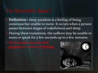 Definition : sleepparalysisis a feeling of being conscious but unable to move. It occurs when a person passes between stages of wakefulness and sleep. During these transitions, the sufferer may be unable to move or speak for a few seconds up to a few minutes.                                                                               Some people may also feel                                                                    pressure or a sense of choking. On Scientific Base I