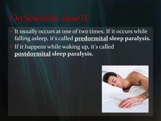 It usually occurs at one of two times. If it occurs while falling asleep, it's called predormital sleep paralysis.If it happens while waking up, it's called postdormital sleep paralysis.On Scientific Base II