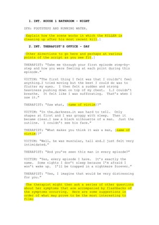 1. INT. HOUSE 1 BATHROOM - NIGHT
SFX: FOOTSTEPS AND RUNNING WATER.
[Explain how the scene works in which the KILLER is
cleaning up after his most recent kill.]
2. INT. THERAPIST’S OFFICE - DAY
[Other directions to go here and perhaps at various
points of the script as you see fit.]
THERAPIST: “Take me through your first episode step-by-
step and how you were feeling at each point during this
episode.”
VICTIM: “The first thing I felt was that I couldn’t feel
anything…I tried moving but the best I could do was to
flutter my eyes. I then felt a sudden and strong
heaviness pushing down on top of my chest. I…I couldn’t
breathe. It felt like I was suffocating. That’s when I
saw it.”
THERAPIST: “Saw what, [name of victim]?”
VICTIM: “In the…darkness…it was hard to tell. Only
shapes at first and I was groggy with sleep. Then it
became clear…I saw a black silhouette of a man. Just the
outline. I couldn’t see his face.”
THERAPIST: “What makes you think it was a man, [name of
victim]?”
VICTIM: “Well, he was muscular, tall and…I just felt very
intimidated.”
THERAPIST: “And you’ve seen this man in every episode?”
VICTIM: “Yes, every episode I have. It’s exactly the
same. Some nights I don’t sleep because I’m afraid I
won’t wake up. I’ll be trapped in a nightmare forever.”
THERAPIST: “Yes, I imagine that would be very distressing
for you.”
[The therapist might then ask a series of other questions
about her symptoms that are accompanied by flashbacks of
the symptoms occurring. Here are some suggestions in
order of what may prove to be the most interesting to
film:
 