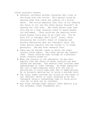 [Other possible scenes:
• Possible introduce another character who lives in
the house with the victim. This person could be
warning them that there are rumours of a killer
about. The victim explains that this is not helping
her fears at all and the other person shouldn’t be
teasing her like that. The other person says that
this may be a home invasion trend to spook people
for Halloween. “That would be the absolute worst
prank anyone could play on me right now. You do
know I’m in therapy, don’t you?” Later, after
discussing the victim’s fears of sleeping and
briefly mentioning what her therapist said, the
other person explains how she thinks it is sleep
paralysis. She may even research this.
• There may be another scene in which the night
terrors occur again. The other person may comfort
them. There could be some footage of a possible
house invasion mixed in.
• When she returns to the therapist, he may well
explain that her fears of house invasion are what
caused the episode. The session then involves some
hypnotherapy or light therapy. He might hypnotise
her into a semi-comatose state with the aim of
getting her to write down what she is experiencing.
He is actually getting her to write a suicide note.
• The final scene involves her attack at the hands of
the ‘monster’ which is later revealed to be the
therapist using a tracheotomy tube to force pills
into her to give her an overdose.
• Any other footage might explain other details e.g.
the calendar, other flashbacks etc.
 