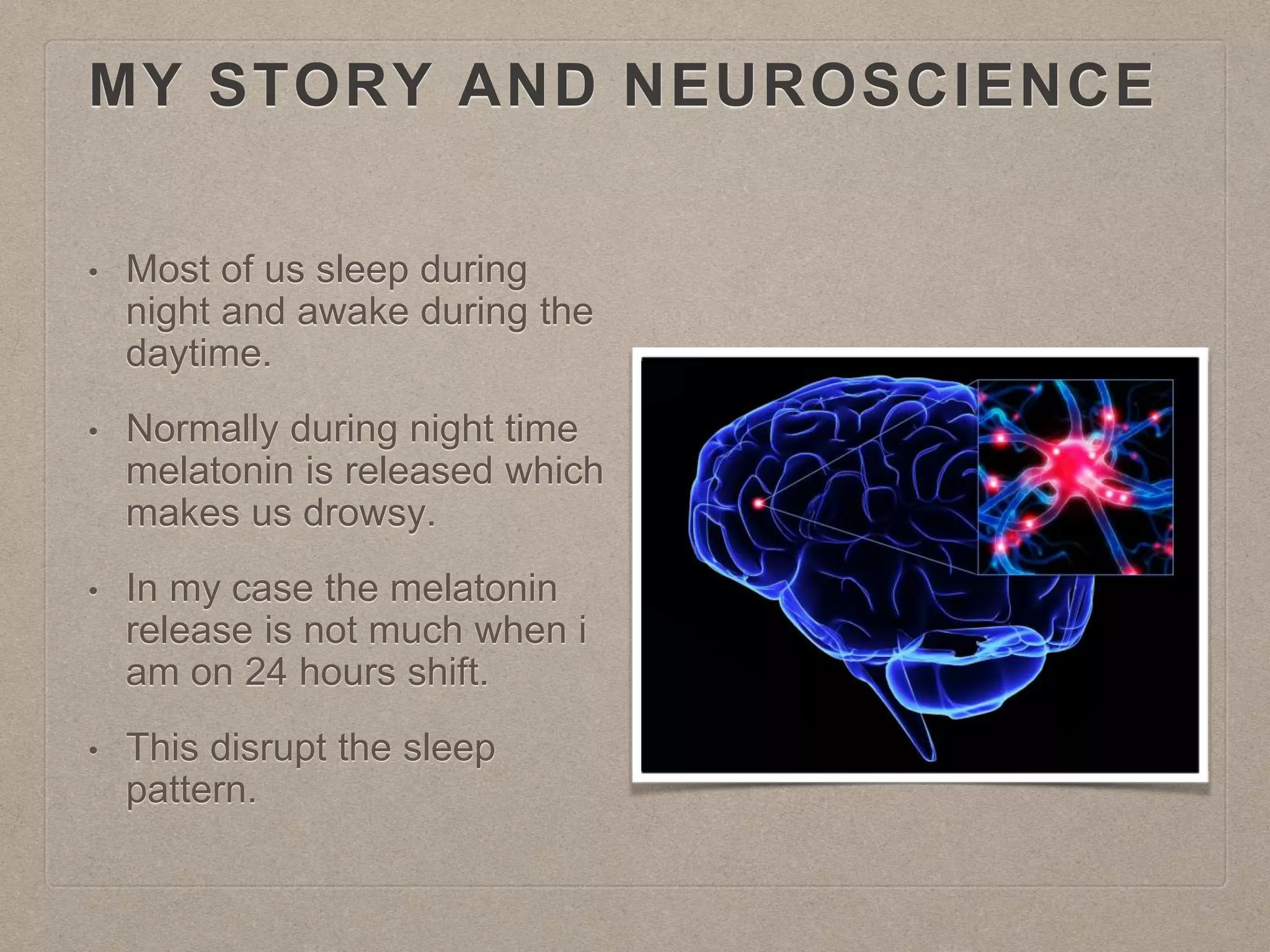 MY STORY AND NEUROSCIENCE
• Most of us sleep during
night and awake during the
daytime.
• Normally during night time
melatonin is released which
makes us drowsy.
• In my case the melatonin
release is not much when i
am on 24 hours shift.
• This disrupt the sleep
pattern.
 