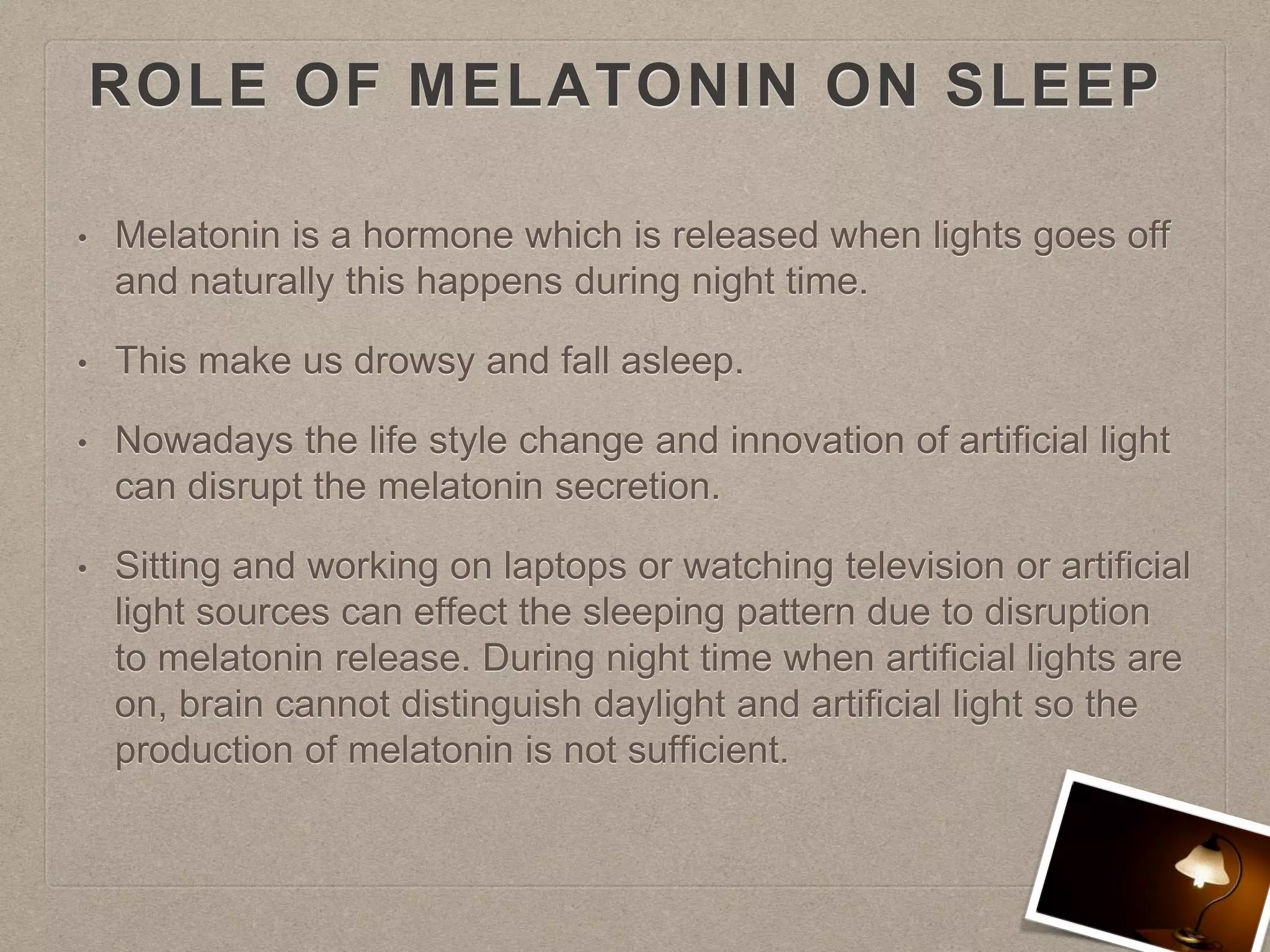 ROLE OF MELATONIN ON SLEEP
• Melatonin is a hormone which is released when lights goes off
and naturally this happens during night time.
• This make us drowsy and fall asleep.
• Nowadays the life style change and innovation of artificial light
can disrupt the melatonin secretion.
• Sitting and working on laptops or watching television or artificial
light sources can effect the sleeping pattern due to disruption
to melatonin release. During night time when artificial lights are
on, brain cannot distinguish daylight and artificial light so the
production of melatonin is not sufficient.
 