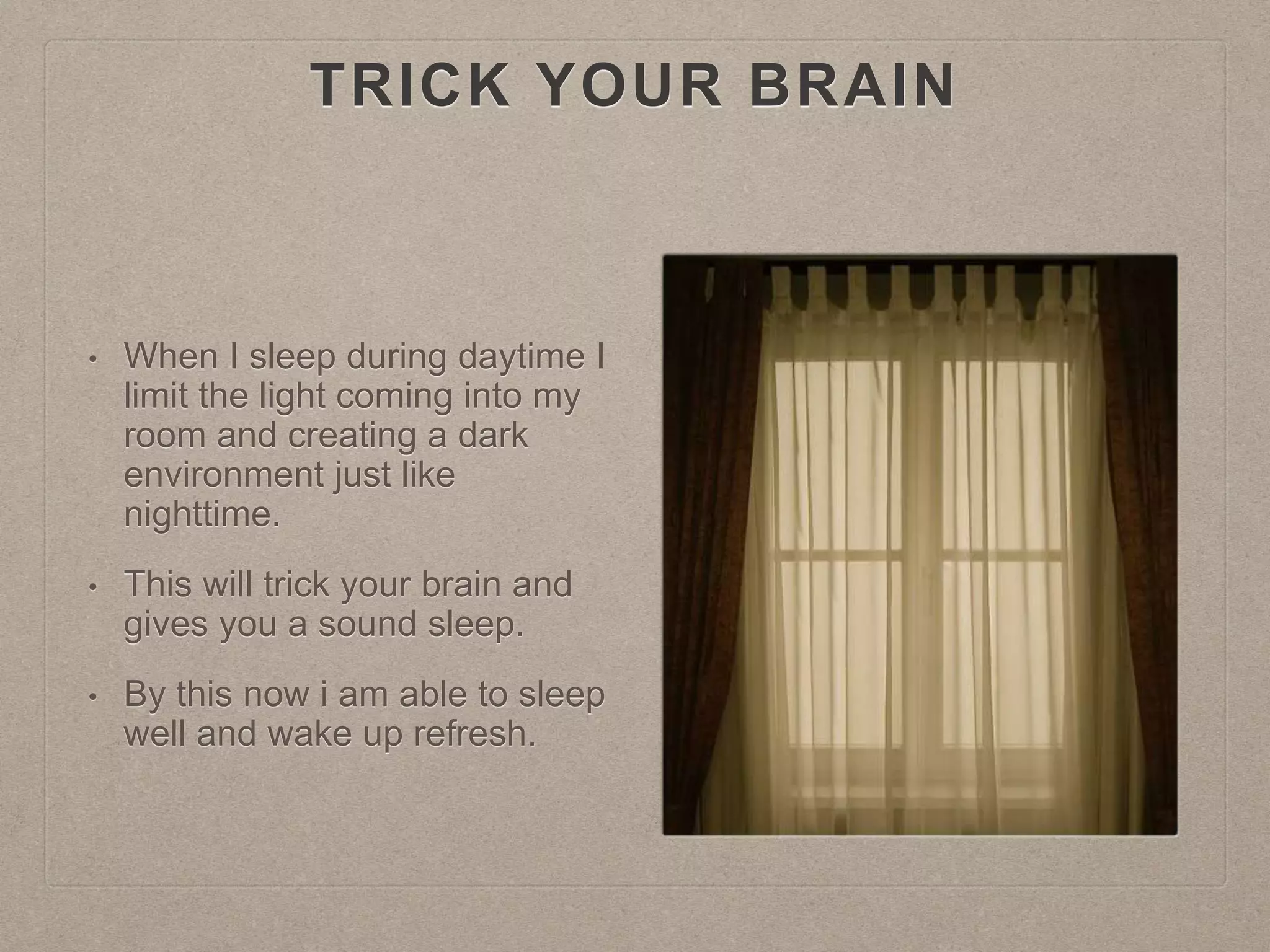 TRICK YOUR BRAIN
• When I sleep during daytime I
limit the light coming into my
room and creating a dark
environment just like
nighttime.
• This will trick your brain and
gives you a sound sleep.
• By this now i am able to sleep
well and wake up refresh.
 