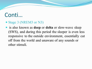 Conti…
 Stage 3 (NREM3 or N3)
 is also known as deep or delta or slow-wave sleep
(SWS), and during this period the sleeper is even less
responsive to the outside environment, essentially cut
off from the world and unaware of any sounds or
other stimuli.
 