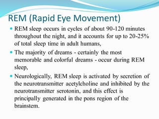 REM (Rapid Eye Movement)
 REM sleep occurs in cycles of about 90-120 minutes
throughout the night, and it accounts for up to 20-25%
of total sleep time in adult humans,
 The majority of dreams - certainly the most
memorable and colorful dreams - occur during REM
sleep,
 Neurologically, REM sleep is activated by secretion of
the neurotransmitter acetylcholine and inhibited by the
neurotransmitter serotonin, and this effect is
principally generated in the pons region of the
brainstem.
 