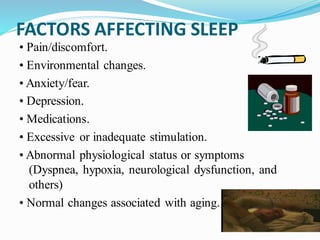 FACTORS AFFECTING SLEEP
• Pain/discomfort.
• Environmental changes.
• Anxiety/fear.
• Depression.
• Medications.
• Excessive or inadequate stimulation.
• Abnormal physiological status or symptoms
(Dyspnea, hypoxia, neurological dysfunction, and
others)
• Normal changes associated with aging.
 