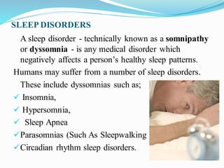 SLEEP DISORDERS
A sleep disorder - technically known as a somnipathy
or dyssomnia - is any medical disorder which
negatively affects a person’s healthy sleep patterns.
Humans may suffer from a number of sleep disorders.
These include dyssomnias such as;
✓ Insomnia,
✓ Hypersomnia,
✓ Sleep Apnea
✓Parasomnias (Such As Sleepwalking )
✓Circadian rhythm sleep disorders.
 