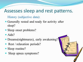 Assesses sleep and rest patterns.
History (subjective data):
 Generally rested and ready for activity after
sleep?
 Sleep onset problems?
 Aids?
 Dreams(nightmares), early awakening?
 Rest / relaxation periods?
 Sleep routine?
 Sleep apnea symptoms?
 