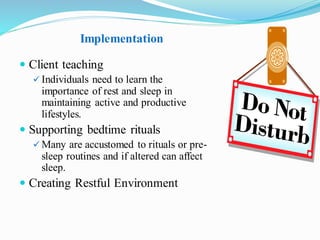 Implementation
 Client teaching
✓ Individuals need to learn the
importance of rest and sleep in
maintaining active and productive
lifestyles.
 Supporting bedtime rituals
✓ Many are accustomed to rituals or pre-
sleep routines and if altered can affect
sleep.
 Creating Restful Environment
 
