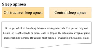 Sleep apnoea
Obstructive sleep apnea Central sleep apnea
It is a period of no breathing between snoring intervals. The person may not
breath for 10-20 seconds or more, leads to drop in O2 saturation, irregular pulse
and sometimes increase BP causes brief period of awakening throughout night.
 