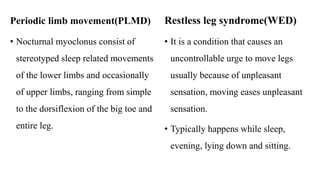 Periodic limb movement(PLMD)
• Nocturnal myoclonus consist of
stereotyped sleep related movements
of the lower limbs and occasionally
of upper limbs, ranging from simple
to the dorsiflexion of the big toe and
entire leg.
Restless leg syndrome(WED)
• It is a condition that causes an
uncontrollable urge to move legs
usually because of unpleasant
sensation, moving eases unpleasant
sensation.
• Typically happens while sleep,
evening, lying down and sitting.
 