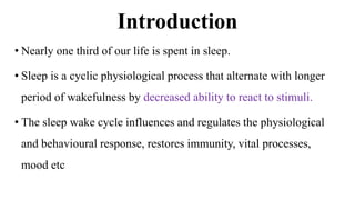 Introduction
• Nearly one third of our life is spent in sleep.
• Sleep is a cyclic physiological process that alternate with longer
period of wakefulness by decreased ability to react to stimuli.
• The sleep wake cycle influences and regulates the physiological
and behavioural response, restores immunity, vital processes,
mood etc
 