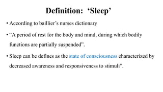 Definition: ‘Sleep’
• According to baillier’s nurses dictionary
• “A period of rest for the body and mind, during which bodily
functions are partially suspended”.
• Sleep can be defines as the state of consciousness characterized by
decreased awareness and responsiveness to stimuli”.
 