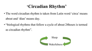 ‘Circadian Rhythm’
• The word circadian rhythm is taken from Latin word ‘circa’ means
about and ‘dian’ means day.
• “biological rhythms that follow a cycle of about 24hours is termed
as circadian rhythm”.
Sleep
Wakefulness
 