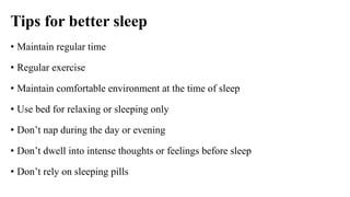 Tips for better sleep
• Maintain regular time
• Regular exercise
• Maintain comfortable environment at the time of sleep
• Use bed for relaxing or sleeping only
• Don’t nap during the day or evening
• Don’t dwell into intense thoughts or feelings before sleep
• Don’t rely on sleeping pills
 