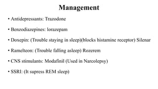 Management
• Antidepressants: Trazodone
• Benzodiazepines: lorazepam
• Doxepin: (Trouble staying in sleep)(blocks histamine receptor) Silenar
• Ramelteon: (Trouble falling asleep) Rozerem
• CNS stimulants: Modafinil (Used in Narcolepsy)
• SSRI: (It supress REM sleep)
 