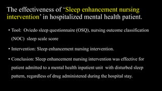 The effectiveness of ‘Sleep enhancement nursing
intervention’ in hospitalized mental health patient.
• Tool: Oviedo sleep questionnaire (OSQ), nursing outcome classification
(NOC) sleep scale score
• Intervention: Sleep enhancement nursing intervention.
• Conclusion: Sleep enhancement nursing intervention was effective for
patient admitted to a mental health inpatient unit with disturbed sleep
pattern, regardless of drug administered during the hospital stay.
 