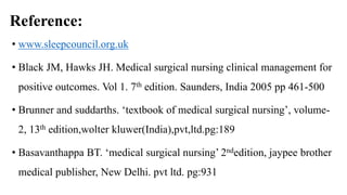 Reference:
• www.sleepcouncil.org.uk
• Black JM, Hawks JH. Medical surgical nursing clinical management for
positive outcomes. Vol 1. 7th edition. Saunders, India 2005 pp 461-500
• Brunner and suddarths. ‘textbook of medical surgical nursing’, volume-
2, 13th edition,wolter kluwer(India),pvt,ltd.pg:189
• Basavanthappa BT. ‘medical surgical nursing’ 2ndedition, jaypee brother
medical publisher, New Delhi. pvt ltd. pg:931
 