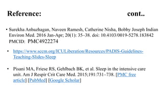 Reference: cont..
• Surekha Anbazhagan, Naveen Ramesh, Catherine Nisha, Bobby Joseph Indian
Environ Med. 2016 Jan-Apr; 20(1): 35–38. doi: 10.4103/0019-5278.183842
PMCID: PMC4922274
• https://www.sccm.org/ICULiberation/Resources/PADIS-Guidelines-
Teaching-Slides-Sleep
• Pisani MA, Friese RS, Gehlbach BK, et al. Sleep in the intensive care
unit. Am J Respir Crit Care Med. 2015;191:731–738. [PMC free
article] [PubMed] [Google Scholar]
 