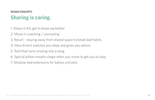 IDUS 711 - Methods of Contextual Research | Frances Manning, Lauren Peters, HaoTing Zhang, Ila Zheng | Prof. Sara Jo Johnson | May 28, 2013 10
design concepts
Sharing is caring.
1. Move-in Kit, get to know eachother
2. Move-in coaching / counseling
3. Resort - staying away from shared space to break bad habits
4. Xbox Kinect watches you sleep and gives you advice
5. Tech that turns snoring into a song
6. Special pillow morphs shape when you snore to get you to stop
7. Modular bed extensions for babies and pets
 