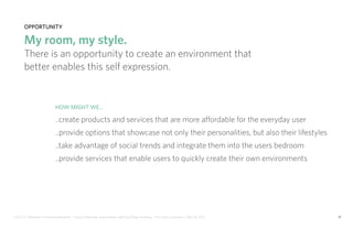 IDUS 711 - Methods of Contextual Research | Frances Manning, Lauren Peters, HaoTing Zhang, Ila Zheng | Prof. Sara Jo Johnson | May 28, 2013 13
opportunity
My room, my style.
There is an opportunity to create an environment that
better enables this self expression.
How might we...
..create products and services that are more affordable for the everyday user
..provide options that showcase not only their personalities, but also their lifestyles
..take advantage of social trends and integrate them into the users bedroom
..provide services that enable users to quickly create their own environments
 