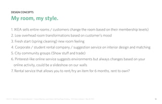 IDUS 711 - Methods of Contextual Research | Frances Manning, Lauren Peters, HaoTing Zhang, Ila Zheng | Prof. Sara Jo Johnson | May 28, 2013 14
design concepts
My room, my style.
1. IKEA sells entire rooms / customers change the room based on their membership levels)
2. Low overhead room transformations based on customer’s mood
3. Fresh start (spring cleaning) new room feeling
4. Corporate / student rental company / suggestion service on interior design and matching
5. City community groups (Show stuff and trade)
6. Pinterest-like online service suggests environments but always changes based on your
online activity, could be a slideshow on our walls
7. Rental service that allows you to rent/try an item for 6 months, rent to own?
 