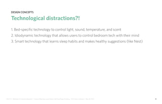 IDUS 711 - Methods of Contextual Research | Frances Manning, Lauren Peters, HaoTing Zhang, Ila Zheng | Prof. Sara Jo Johnson | May 28, 2013 18
design concepts
Technological distractions?!
1. Bed-specific technology to control light, sound, temperature, and scent
2. Idiodynamic technology that allows users to control bedroom tech with their mind
3. Smart technology that learns sleep habits and makes healthy suggestions (like Nest)
 