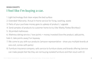 IDUS 711 - Methods of Contextual Research | Frances Manning, Lauren Peters, HaoTing Zhang, Ila Zheng | Prof. Sara Jo Johnson | May 28, 2013 26
design concepts
I feel like I’m buying a car.
1. Light technology that clean wipes the bed surface
2. Extended! Warranty: Actual in-home service for fixing, washing, waste
3. Parts of your purchase money goes to upkeep of product / upgrade
4. Send samples of products to customer home to try (like Warby Parker/Birchbox)
5. 3d printed mattresses
6. Mattress dating service / love points = money invested (love the product, add points,
hate it, take points away) fun layaway
7. We come to you with our products (amazon representative - show you multiple brands at
one visit, comes with perks)
8. Furniture insurance company, sells service to furniture stores and brands offering (service
can make people feel like they are not buying isolated furniture and then stuck with it)
 