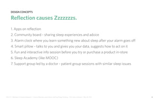 IDUS 711 - Methods of Contextual Research | Frances Manning, Lauren Peters, HaoTing Zhang, Ila Zheng | Prof. Sara Jo Johnson | May 28, 2013 6
design concepts
Reflection causes Zzzzzzzs.
1. Apps on reflection
2. Community board - sharing sleep experiences and advice
3. Alarm clock where you learn something new about sleep after your alarm goes off
4. Smart pillow - talks to you and gives you your data, suggests how to act on it
5. Fun and interactive info session before you try or purchase a product in-store
6. Sleep Academy (like MOOC)
7. Support group led by a doctor - patient group sessions with similar sleep issues
 