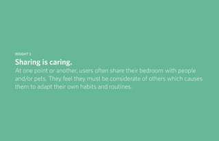 IDUS 711 - Methods of Contextual Research | Frances Manning, Lauren Peters, HaoTing Zhang, Ila Zheng | Prof. Sara Jo Johnson | May 28, 2013 7
Insight 2
Sharing is caring.
At one point or another, users often share their bedroom with people
and/or pets. They feel they must be considerate of others which causes
them to adapt their own habits and routines.
 