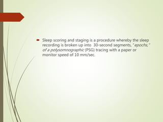  Sleep scoring and staging is a procedure whereby the sleep
recording is broken up into 30-second segments, “epochs,”
of a polysomnographic (PSG) tracing with a paper or
monitor speed of 10 mm/sec.
 