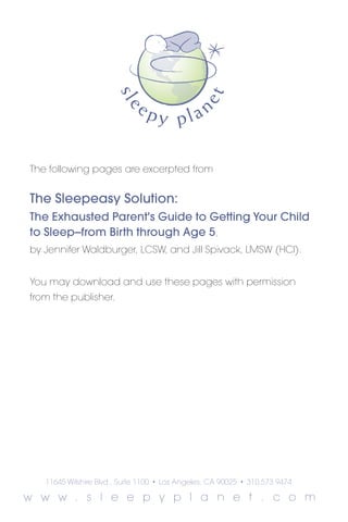 The following pages are excerpted from


The Sleepeasy Solution:
The Exhausted Parent's Guide to Getting Your Child
to Sleep--from Birth through Age 5,
by Jennifer Waldburger, LCSW, and Jill Spivack, LMSW (HCI).


You may download and use these pages with permission
from the publisher.




   11645 Wilshire Blvd., Suite 1100   •   Los Angeles, CA 90025   •   310.573.9474

w w w . s l e e p y p l a n e t . c o m
 