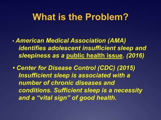 What is the Problem?
• American Medical Association (AMA)
identifies adolescent insufficient sleep and
sleepiness as a public health issue. (2016)
• Center for Disease Control (CDC) (2015)
Insufficient sleep is associated with a
number of chronic diseases and
conditions. Sufficient sleep is a necessity
and a “vital sign” of good health.
 